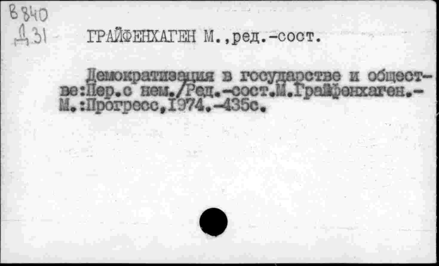 ﻿Шо
Abi ГРАЙФЕНХАГЕН М.,ред.-соот.
Демократизация в государстве и общест-ер.о неи./Ред.-сост.М.граа^енхаген.-
М. :Прогаосс, 1Э74, -435с.